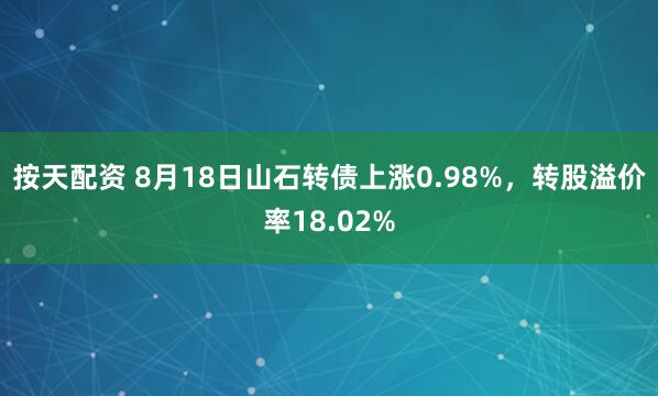 按天配资 8月18日山石转债上涨0.98%，转股溢价率18.02%