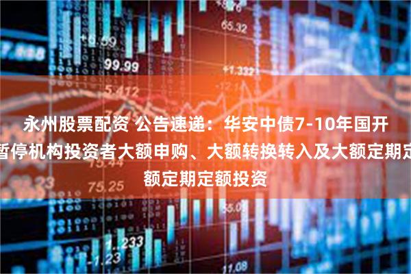 永州股票配资 公告速递：华安中债7-10年国开债基金暂停机构投资者大额申购、大额转换转入及大额定期定额投资