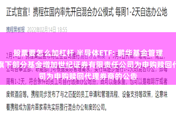 股票要怎么加杠杆 半导体ETF: 鹏华基金管理有限公司关于旗下部分基金增加世纪证券有限责任公司为申购赎回代理券商的公告