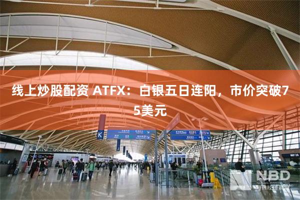线上炒股配资 ATFX：白银五日连阳，市价突破75美元