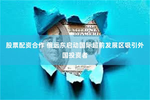 股票配资合作 俄远东启动国际超前发展区吸引外国投资者