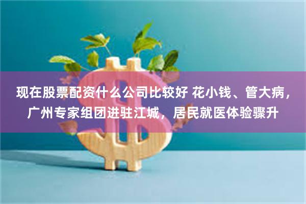 现在股票配资什么公司比较好 花小钱、管大病，广州专家组团进驻江城，居民就医体验骤升