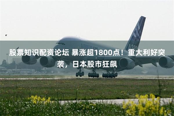 股票知识配资论坛 暴涨超1800点！重大利好突袭，日本股市狂飙