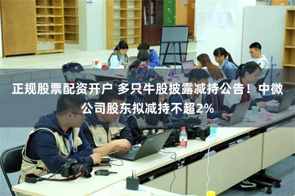 正规股票配资开户 多只牛股披露减持公告！中微公司股东拟减持不超2%