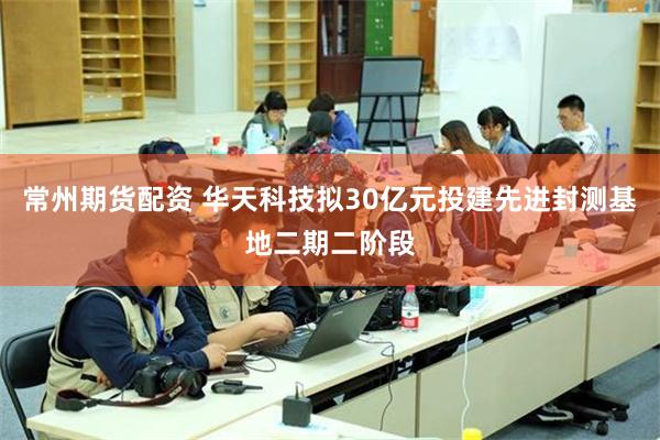 常州期货配资 华天科技拟30亿元投建先进封测基地二期二阶段