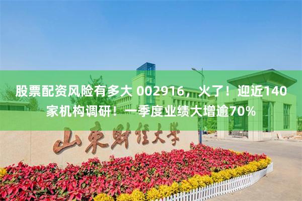 股票配资风险有多大 002916，火了！迎近140家机构调研！一季度业绩大增逾70%