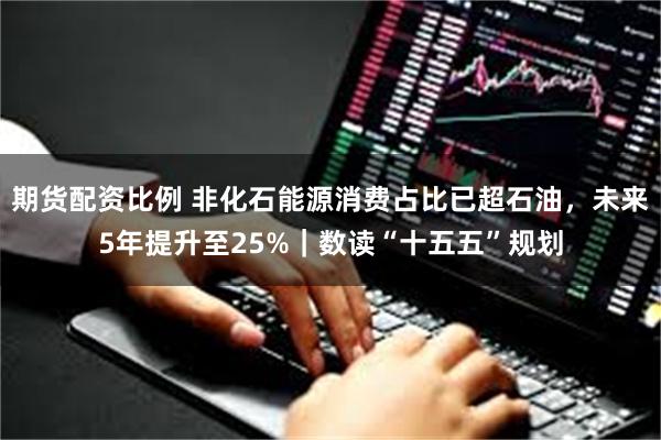 期货配资比例 非化石能源消费占比已超石油，未来5年提升至25%｜数读“十五五”规划