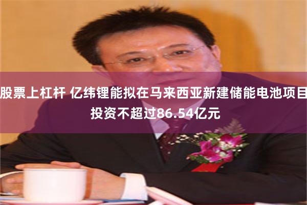 股票上杠杆 亿纬锂能拟在马来西亚新建储能电池项目 投资不超过86.54亿元
